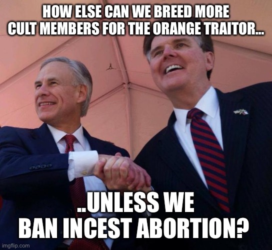 Gov. Greg Abbott & Lt. Gov. Dan Patrick | HOW ELSE CAN WE BREED MORE CULT MEMBERS FOR THE ORANGE TRAITOR…; ..UNLESS WE BAN INCEST ABORTION? | image tagged in gov greg abbott lt gov dan patrick | made w/ Imgflip meme maker