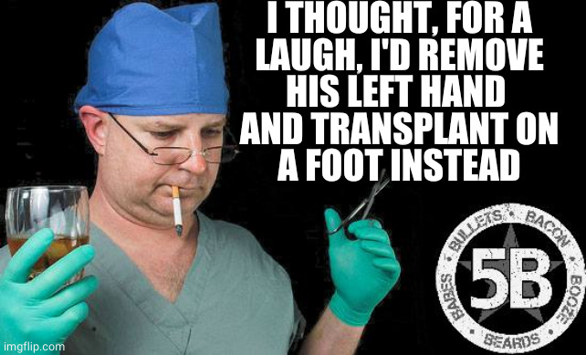 Doctor drink alcohol surgeon | I THOUGHT, FOR A
LAUGH, I'D REMOVE
HIS LEFT HAND 
AND TRANSPLANT ON
A FOOT INSTEAD | image tagged in doctor drink alcohol surgeon | made w/ Imgflip meme maker