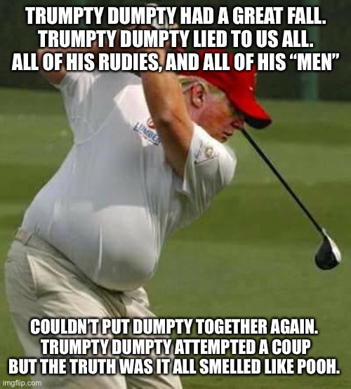 trump golf gut | TRUMPTY DUMPTY HAD A GREAT FALL.
TRUMPTY DUMPTY LIED TO US ALL.
ALL OF HIS RUDIES, AND ALL OF HIS “MEN”; COULDN’T PUT DUMPTY TOGETHER AGAIN. 
TRUMPTY DUMPTY ATTEMPTED A COUP
BUT THE TRUTH WAS IT ALL SMELLED LIKE POOH. | image tagged in trump golf gut | made w/ Imgflip meme maker