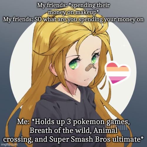 Updated Holly | My friends: *spending their money on makeup*
My friends: SO what are you spending your money on; Me: *Holds up 3 pokemon games, Breath of the wild, Animal crossing, and Super Smash Bros ultimate* | image tagged in updated holly | made w/ Imgflip meme maker