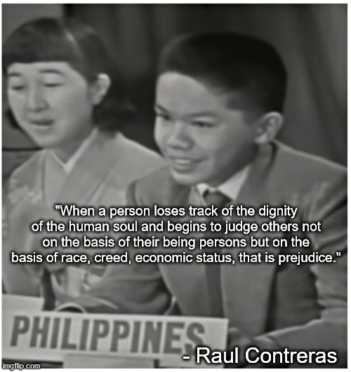 "When a person loses track of the dignity of the human soul and begins to judge others not on the basis of their being persons but on the basis of race, creed, economic status, that is prejudice."; - Raul Contreras | made w/ Imgflip meme maker