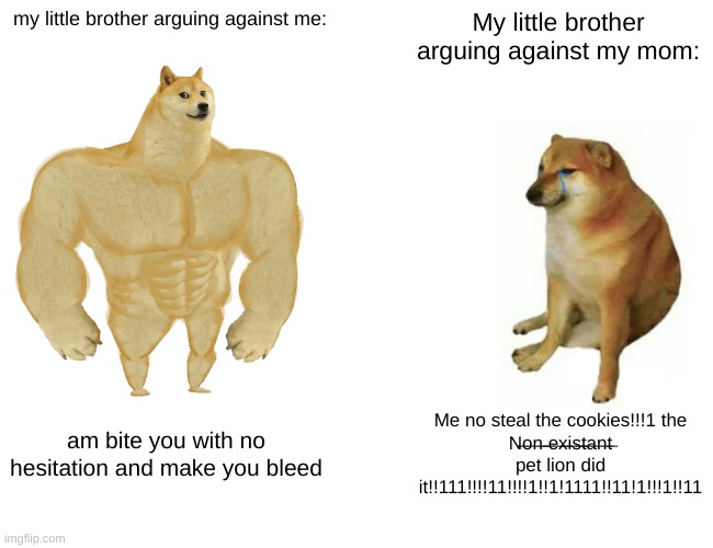 i have to listen to my little brother cry every single minute i live, enjoy this (or not) | my little brother arguing against me:; My little brother arguing against my mom:; am bite you with no hesitation and make you bleed; Me no steal the cookies!!!1 the
N̶o̶n̶ ̶e̶x̶i̶s̶t̶a̶n̶t̶ pet lion did it!!111!!!!11!!!!1!!1!1111!!11!1!!!1!!11 | image tagged in memes,buff doge vs cheems | made w/ Imgflip meme maker