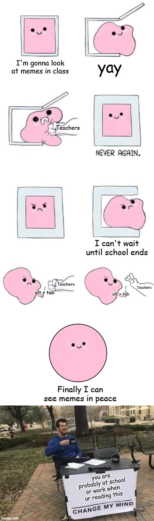 Yes | I'm gonna look at memes in class; yay; Teachers; I can't wait until school ends; Teachers; Teachers; alt + tab; alt + tab; Finally I can see memes in peace; you are probably at school or work when ur reading this | image tagged in pink blob in a box with more panels,memes,change my mind,cool,meme | made w/ Imgflip meme maker