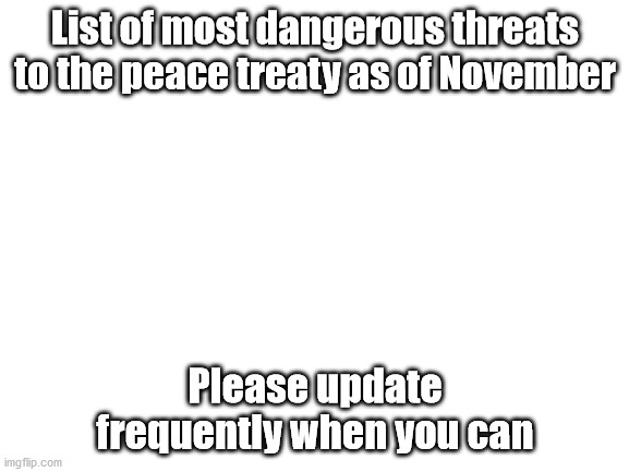 Blank White Template | List of most dangerous threats to the peace treaty as of November; Please update frequently when you can | image tagged in blank white template | made w/ Imgflip meme maker