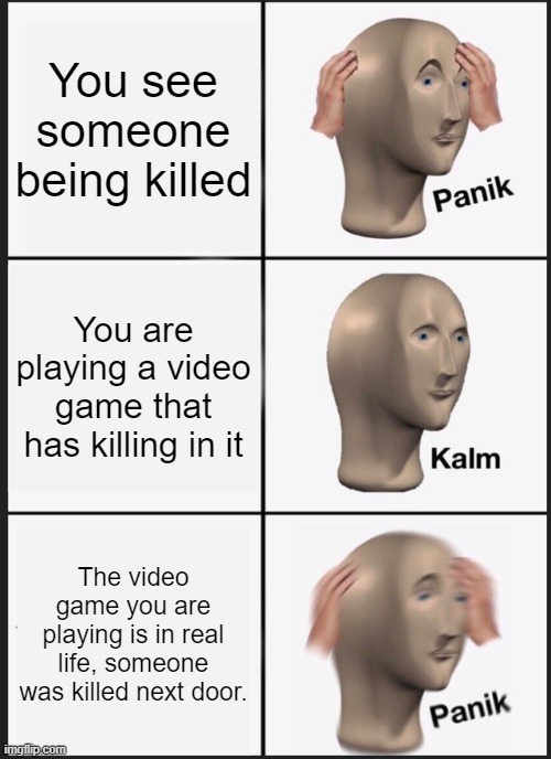 Someone was killed | You see someone being killed; You are playing a video game that has killing in it; The video game you are playing is in real life, someone was killed next door. | image tagged in memes,panik kalm panik,killing | made w/ Imgflip meme maker