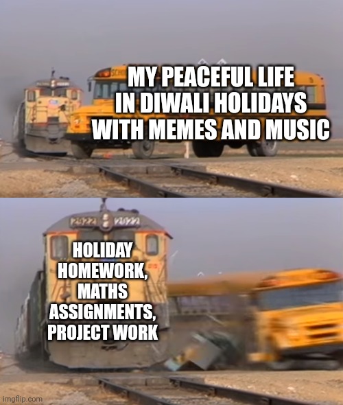 Who has gone through this situation? Upvote and comment | MY PEACEFUL LIFE IN DIWALI HOLIDAYS WITH MEMES AND MUSIC; HOLIDAY HOMEWORK, MATHS ASSIGNMENTS, PROJECT WORK | image tagged in a train hitting a school bus | made w/ Imgflip meme maker