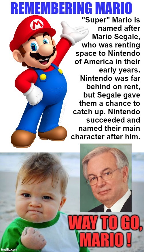 Game on, thanks to our real hero, Mario Segale, who died 3 years ago on 2 November 2018 at age 84. Rest in peace, our friend. | REMEMBERING MARIO; "Super" Mario is named after Mario Segale, who was renting space to Nintendo of America in their early years. Nintendo was far behind on rent, but Segale gave them a chance to catch up. Nintendo succeeded and named their main character after him. DJ Anomalous; WAY TO GO, MARIO ! | image tagged in gaming,super mario,real life,mario,nintendo | made w/ Imgflip meme maker