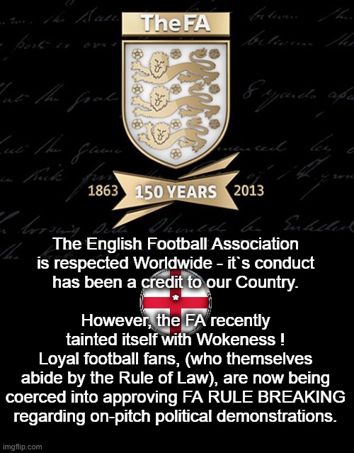 The Rule of Law | The English Football Association
is respected Worldwide - it`s conduct
has been a credit to our Country.
*
However, the FA recently
tainted itself with Wokeness !
Loyal football fans, (who themselves
abide by the Rule of Law), are now being
coerced into approving FA RULE BREAKING
regarding on-pitch political demonstrations. | image tagged in england football | made w/ Imgflip meme maker