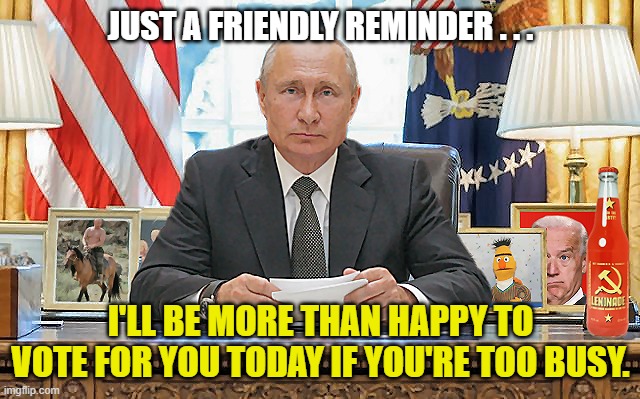 Putin Helping Out . . . | JUST A FRIENDLY REMINDER . . . I'LL BE MORE THAN HAPPY TO VOTE FOR YOU TODAY IF YOU'RE TOO BUSY. | image tagged in united states president vladimir putin,vote,get out and vote,vote today,voter fraud,snarky | made w/ Imgflip meme maker