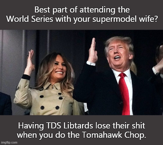 Just wait until Trump gets reinstated, TDS Libtards will be jumping off tall buildings. | Best part of attending the
World Series with your supermodel wife? Having TDS Libtards lose their shit
when you do the Tomahawk Chop. | image tagged in libtards,tds,leftists,moon bats | made w/ Imgflip meme maker