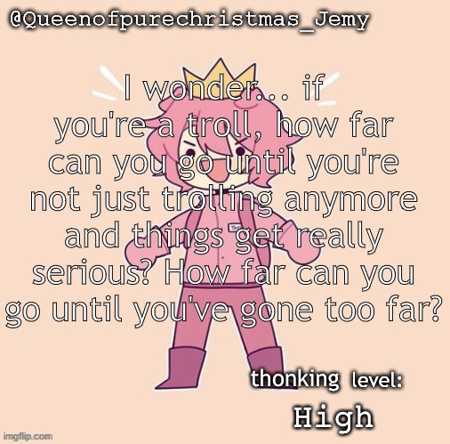 Jemy temp #26 | I wonder... if you're a troll, how far can you go until you're not just trolling anymore and things get really serious? How far can you go until you've gone too far? thonking; High | image tagged in jemy temp 26 | made w/ Imgflip meme maker