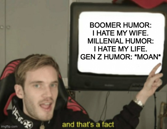 this is fax | BOOMER HUMOR: I HATE MY WIFE.
MILLENIAL HUMOR: I HATE MY LIFE.
GEN Z HUMOR: *MOAN* | image tagged in and that's a fact,gen z humor,boomer humor millennial humor gen-z humor,best memes,funny memes,memes | made w/ Imgflip meme maker