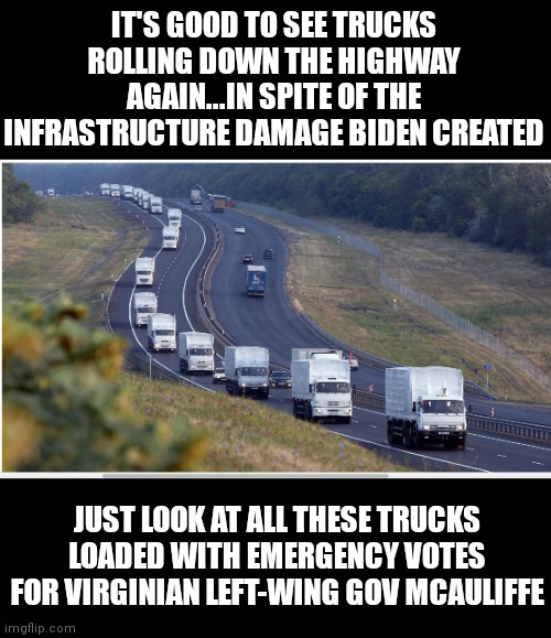Will there be another 2am or 3am cheat? Republican poll watchers, you better be prepared to stay awake so it does not happen! |  IT'S GOOD TO SEE TRUCKS ROLLING DOWN THE HIGHWAY AGAIN...IN SPITE OF THE INFRASTRUCTURE DAMAGE BIDEN CREATED; JUST LOOK AT ALL THESE TRUCKS LOADED WITH EMERGENCY VOTES FOR VIRGINIAN LEFT-WING GOV MCAULIFFE | image tagged in votes,governor,virginia,cheating,biased media,trucking | made w/ Imgflip meme maker