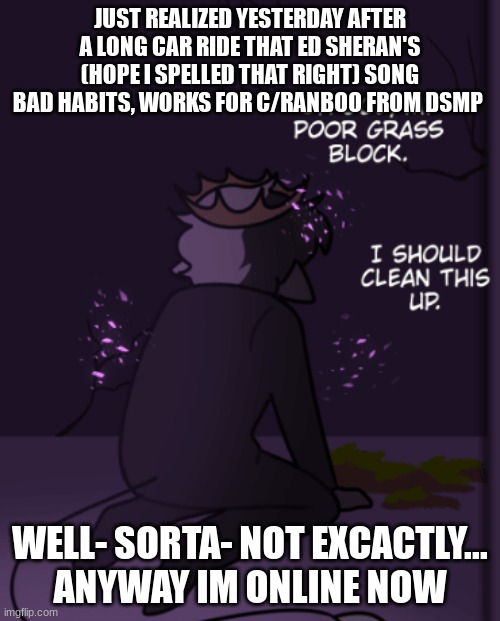 poor grass block | JUST REALIZED YESTERDAY AFTER A LONG CAR RIDE THAT ED SHERAN'S (HOPE I SPELLED THAT RIGHT) SONG BAD HABITS, WORKS FOR C/RANBOO FROM DSMP; WELL- SORTA- NOT EXCACTLY...
ANYWAY IM ONLINE NOW | image tagged in poor grass block | made w/ Imgflip meme maker