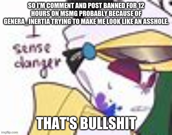 THAT'S BULLSHIT | SO I'M COMMENT AND POST BANNED FOR 12 HOURS ON MSMG PROBABLY BECAUSE OF GENERA_INERTIA TRYING TO MAKE ME LOOK LIKE AN ASSHOLE. THAT'S BULLSHIT | image tagged in palette i sense danger | made w/ Imgflip meme maker
