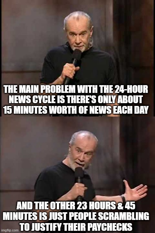 THE NEWS CYCLE | THE MAIN PROBLEM WITH THE 24-HOUR
NEWS CYCLE IS THERE'S ONLY ABOUT
15 MINUTES WORTH OF NEWS EACH DAY; AND THE OTHER 23 HOURS & 45
MINUTES IS JUST PEOPLE SCRAMBLING
TO JUSTIFY THEIR PAYCHECKS | image tagged in george carlin,carlin,24hr news | made w/ Imgflip meme maker