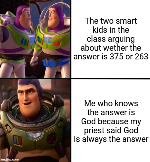 Oh look, another creative title. | The two smart kids in the class arguing about wether the answer is 375 or 263; Me who knows the answer is God because my priest said God is always the answer | image tagged in memes,funny,math,god | made w/ Imgflip meme maker