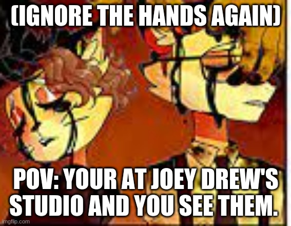 if you want to call dibs to the BATIM cast go ahead. | (IGNORE THE HANDS AGAIN); POV: YOUR AT JOEY DREW'S STUDIO AND YOU SEE THEM. | made w/ Imgflip meme maker