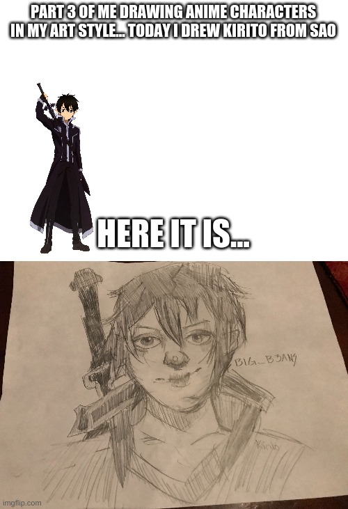 i dont watch sao so sorry if it looks bad | PART 3 OF ME DRAWING ANIME CHARACTERS IN MY ART STYLE... TODAY I DREW KIRITO FROM SAO; HERE IT IS... | image tagged in blank white template | made w/ Imgflip meme maker