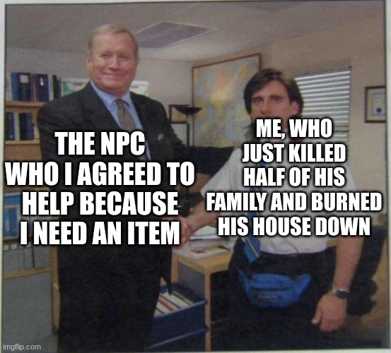 the office handshake | ME, WHO JUST KILLED HALF OF HIS FAMILY AND BURNED HIS HOUSE DOWN; THE NPC WHO I AGREED TO HELP BECAUSE I NEED AN ITEM | image tagged in the office handshake | made w/ Imgflip meme maker
