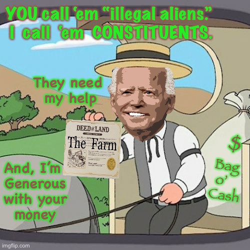 ‘Benevolent Ruler’  -  That’s got a nice ring to it | YOU call ‘em “illegal aliens.”
 I  call  ‘em  CONSTITUENTS. They need 
my help; Bag 
o’   
Cash; $; And, I’m 
Generous
with your
money | image tagged in memes,pepperidge farm remembers,biden gives away the farm,new democrats,once it was yours now its theirs | made w/ Imgflip meme maker