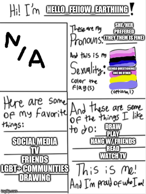 So hard to draw here :) | HELLO_FEIIOW_EARTHIING; SHE/HER PREFERED (THEY THEM IS FINE); (KINDA QUESTIONING) ONE OR OTHER; DRAW
PLAY
HANG W/ FRIENDS
READ
WATCH TV; SOCIAL MEDIA
TV
FRIENDS
LGBT+ COMMUNITIES
DRAWING | image tagged in this is me | made w/ Imgflip meme maker