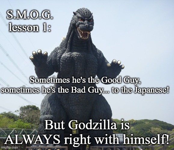 Secret Masters Of Godzilla lesson ! | S.M.O.G. lesson 1:; Sometimes he's the Good Guy, sometimes he's the Bad Guy... to the Japanese! But Godzilla is ALWAYS right with himself! | image tagged in godzilla,godzilla approved,sci-fi,japan,mothra | made w/ Imgflip meme maker