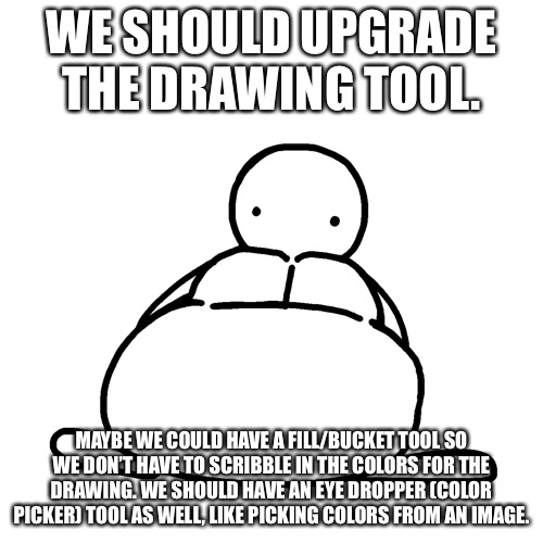 Simple Chonker | WE SHOULD UPGRADE THE DRAWING TOOL. MAYBE WE COULD HAVE A FILL/BUCKET TOOL SO WE DON’T HAVE TO SCRIBBLE IN THE COLORS FOR THE DRAWING. WE SHOULD HAVE AN EYE DROPPER (COLOR PICKER) TOOL AS WELL, LIKE PICKING COLORS FROM AN IMAGE. | image tagged in simple chonker | made w/ Imgflip meme maker