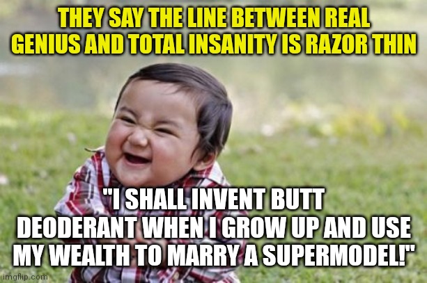 Entrepreneurs are always a step ahead! But are they mad or super intelligent??? |  THEY SAY THE LINE BETWEEN REAL GENIUS AND TOTAL INSANITY IS RAZOR THIN; "I SHALL INVENT BUTT DEODERANT WHEN I GROW UP AND USE MY WEALTH TO MARRY A SUPERMODEL!" | image tagged in memes,evil toddler,entrepreneur,genius,madness | made w/ Imgflip meme maker