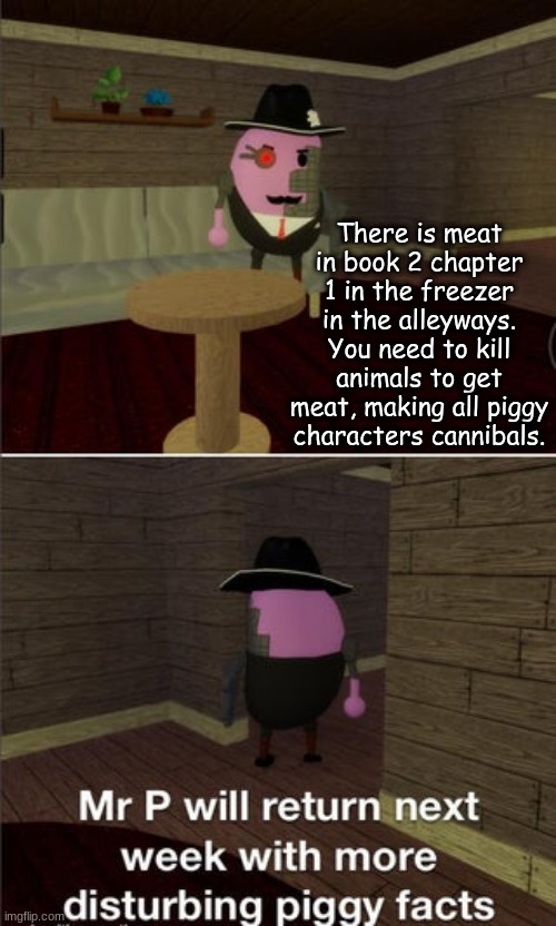 mr p will return next week with more disturbing piggy facts | There is meat in book 2 chapter 1 in the freezer in the alleyways. You need to kill animals to get meat, making all piggy characters cannibals. | image tagged in mr p will return next week with more disturbing piggy facts | made w/ Imgflip meme maker