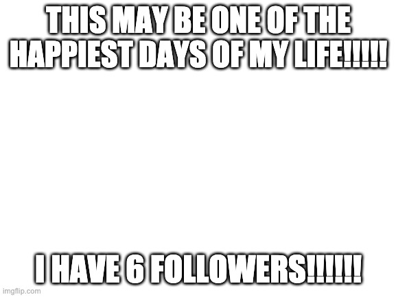 Thank you for following me!!!!! | THIS MAY BE ONE OF THE HAPPIEST DAYS OF MY LIFE!!!!! I HAVE 6 FOLLOWERS!!!!!! | image tagged in blank white template | made w/ Imgflip meme maker