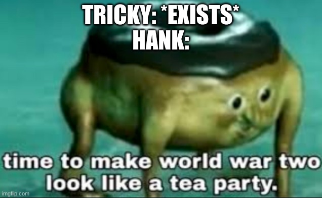 time to make world war 2 look like a tea party |  TRICKY: *EXISTS*
HANK: | image tagged in time to make world war 2 look like a tea party | made w/ Imgflip meme maker