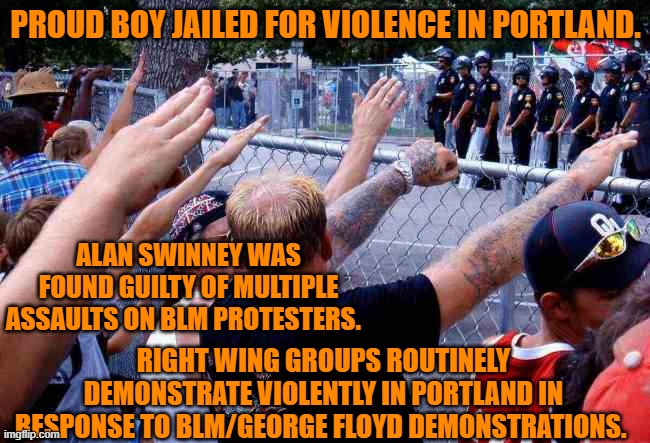 You won't hear or read about this in "White-Wing," media. | PROUD BOY JAILED FOR VIOLENCE IN PORTLAND. ALAN SWINNEY WAS FOUND GUILTY OF MULTIPLE ASSAULTS ON BLM PROTESTERS. RIGHT WING GROUPS ROUTINELY DEMONSTRATE VIOLENTLY IN PORTLAND IN RESPONSE TO BLM/GEORGE FLOYD DEMONSTRATIONS. | image tagged in politics | made w/ Imgflip meme maker