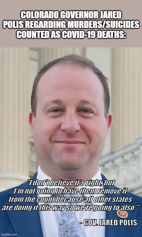 A Governor with a backbone...? | COLORADO GOVERNOR JARED POLIS REGARDING MURDERS/SUICIDES COUNTED AS COVID-19 DEATHS:; "I don't believe it's right, but I'm not going to have them remove it from the count because all other states are doing it this way so we're going to also."; - GOV. JARED POLIS | image tagged in jared polis proudly ignoring voter's wishes,corruption,government corruption,government,covid-19,coronavirus | made w/ Imgflip meme maker