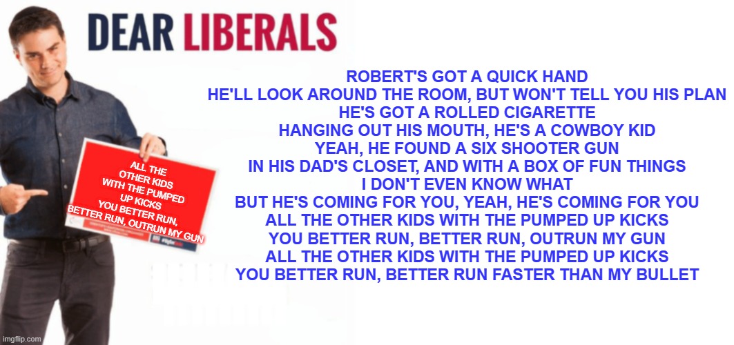 ben shapiro dear liberals long | ALL THE OTHER KIDS WITH THE PUMPED UP KICKS
YOU BETTER RUN, BETTER RUN, OUTRUN MY GUN; ROBERT'S GOT A QUICK HAND
HE'LL LOOK AROUND THE ROOM, BUT WON'T TELL YOU HIS PLAN
HE'S GOT A ROLLED CIGARETTE
HANGING OUT HIS MOUTH, HE'S A COWBOY KID
YEAH, HE FOUND A SIX SHOOTER GUN
IN HIS DAD'S CLOSET, AND WITH A BOX OF FUN THINGS
I DON'T EVEN KNOW WHAT
BUT HE'S COMING FOR YOU, YEAH, HE'S COMING FOR YOU
ALL THE OTHER KIDS WITH THE PUMPED UP KICKS
YOU BETTER RUN, BETTER RUN, OUTRUN MY GUN
ALL THE OTHER KIDS WITH THE PUMPED UP KICKS
YOU BETTER RUN, BETTER RUN FASTER THAN MY BULLET | image tagged in ben shapiro dear liberals long | made w/ Imgflip meme maker