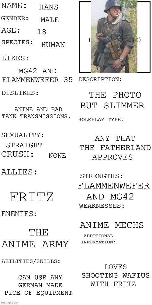 (Updated) Roleplay OC showcase | HANS; MALE; 18; HUMAN; MG42 AND FLAMMENWEFER 35; THE PHOTO BUT SLIMMER; ANIME AND BAD TANK TRANSMISSIONS. ANY THAT THE FATHERLAND APPROVES; STRAIGHT; NONE; FLAMMENWEFER AND MG42; FRITZ; ANIME MECHS; THE ANIME ARMY; LOVES SHOOTING WAFIUS WITH FRITZ; CAN USE ANY GERMAN MADE PICE OF EQUIPMENT | image tagged in updated roleplay oc showcase,flamethrower,haha brrrrrrr | made w/ Imgflip meme maker