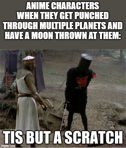 Because that's how anime works | ANIME CHARACTERS WHEN THEY GET PUNCHED THROUGH MULTIPLE PLANETS AND HAVE A MOON THROWN AT THEM: | image tagged in tis but a scratch | made w/ Imgflip meme maker