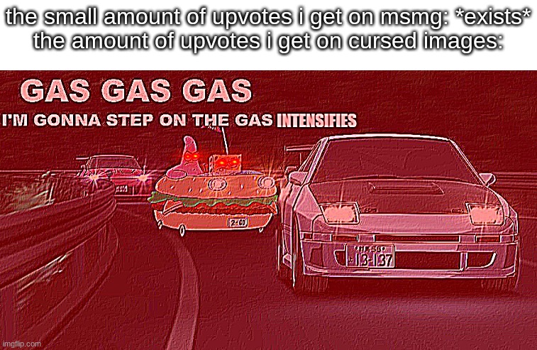 im good at finding cursed stuff | the small amount of upvotes i get on msmg: *exists*
the amount of upvotes i get on cursed images: | image tagged in gas gas gas intensifies | made w/ Imgflip meme maker