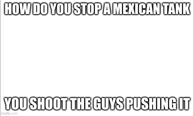 white background | HOW DO YOU STOP A MEXICAN TANK; YOU SHOOT THE GUYS PUSHING IT | image tagged in white background | made w/ Imgflip meme maker