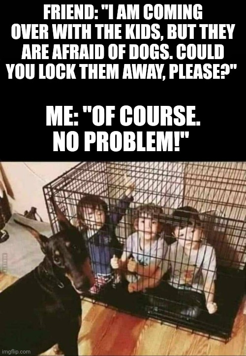 That's appropriate! | FRIEND: "I AM COMING OVER WITH THE KIDS, BUT THEY ARE AFRAID OF DOGS. COULD YOU LOCK THEM AWAY, PLEASE?"; ME: "OF COURSE. NO PROBLEM!" | image tagged in dogs,children,cage,funny memes,kids | made w/ Imgflip meme maker