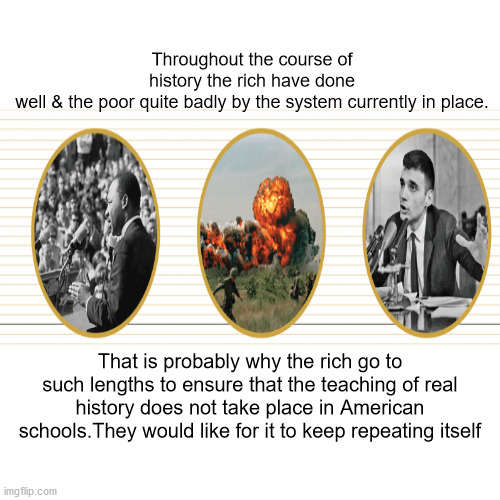 JD52 | Throughout the course of history the rich have done well & the poor quite badly by the system currently in place. That is probably why the rich go to such lengths to ensure that the teaching of real history does not take place in American schools.They would like for it to keep repeating itself | image tagged in politics | made w/ Imgflip meme maker