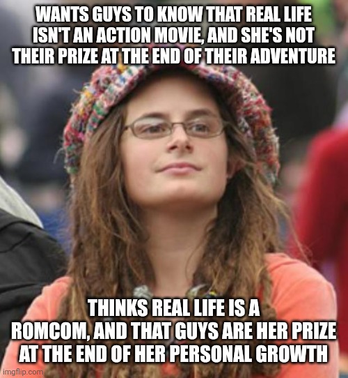 Life Is Far More Wonderously Complex And Chaotic Than A Bad Movie Script | WANTS GUYS TO KNOW THAT REAL LIFE ISN'T AN ACTION MOVIE, AND SHE'S NOT THEIR PRIZE AT THE END OF THEIR ADVENTURE; THINKS REAL LIFE IS A ROMCOM, AND THAT GUYS ARE HER PRIZE AT THE END OF HER PERSONAL GROWTH | image tagged in college liberal small,bad movie,story,narrative is an illusion,novel,nothing's more fascist than a trashy romance novel | made w/ Imgflip meme maker