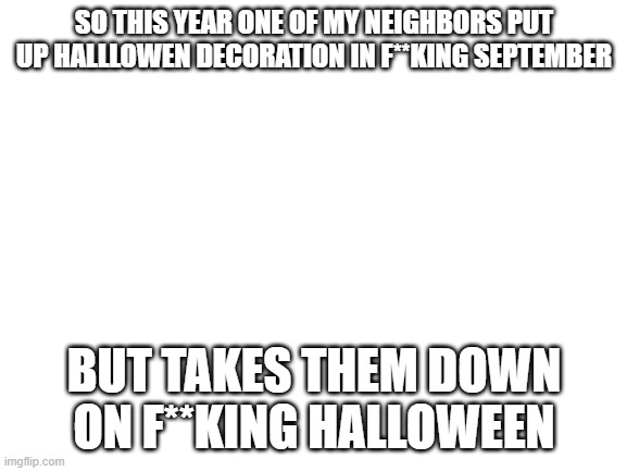 Blank White Template | SO THIS YEAR ONE OF MY NEIGHBORS PUT UP HALLLOWEN DECORATION IN F**KING SEPTEMBER; BUT TAKES THEM DOWN ON F**KING HALLOWEEN | image tagged in blank white template,halloween,dumb | made w/ Imgflip meme maker