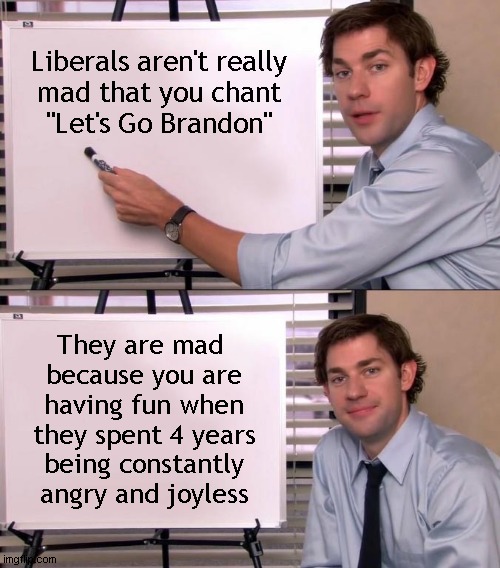 Why they are mad | Liberals aren't really
mad that you chant
"Let's Go Brandon"; They are mad 
because you are
having fun when
they spent 4 years
being constantly
angry and joyless | image tagged in jim halpert explains,let's go brandon | made w/ Imgflip meme maker