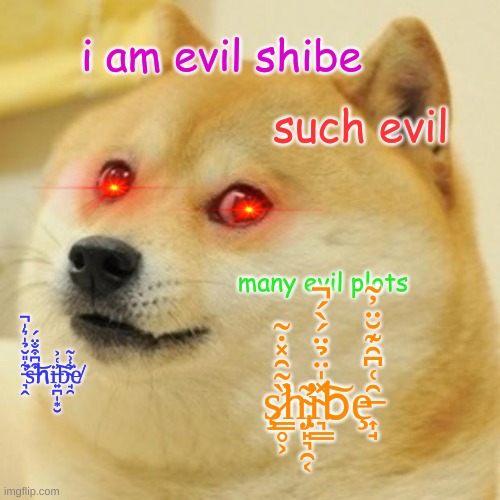 evil shibe | i am evil shibe; such evil; many evil plots; ​̵̛͉̭͋̎̆̉̍͛̍̚͘s̶͒͆͒̐̈́͝hi̶͍̪̩͙̮̓͑͐͠b̴̘̯͋͗̃͘e̸; ş̷̛͇̥͕̏̃̑̽̇͂h̴̡̛̛̤̙͉̯͔͂i̴͉͇̽̍̈̉̈́̀́̚͠bȩ̶͎̘̑͑͆̑͊̆̈̓̃ | image tagged in memes,doge,shibe,evil | made w/ Imgflip meme maker