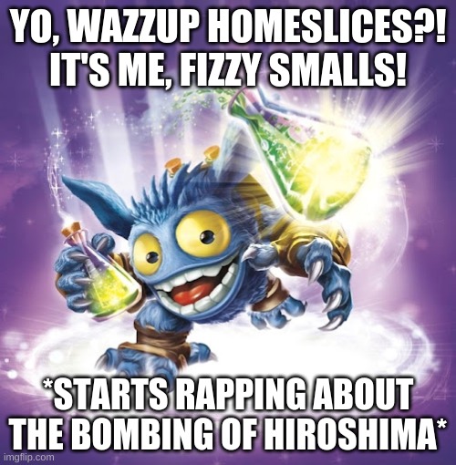 fizzy smalls | YO, WAZZUP HOMESLICES?! IT'S ME, FIZZY SMALLS! *STARTS RAPPING ABOUT THE BOMBING OF HIROSHIMA* | image tagged in skylanders,ww2 | made w/ Imgflip meme maker
