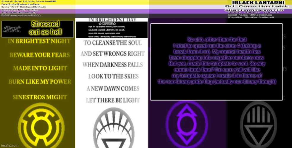 Sorry if it's small to read. I can make folk an anoucement template of anyone wants me to. | Stressed out as hell; So uhh, other than the fact I tried to speed run the sims 4 (taking a break from it rn). My mental health has been dropping into negative numbers now. But yea, made this template to vent. So any comic book fans? I'm sure y'all will like my template cause I made it in theme of the non-binary pride flag (actually non-binary though) | image tagged in dj corviknight's enby lantarn corps anoucements | made w/ Imgflip meme maker