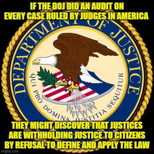Department of Justice | IF THE DOJ DID AN AUDIT ON EVERY CASE RULED BY JUDGES IN AMERICA; THEY MIGHT DISCOVER THAT JUSTICES ARE WITHHOLDING JUSTICE TO CITIZENS BY REFUSAL TO DEFINE AND APPLY THE LAW | image tagged in department of justice | made w/ Imgflip meme maker