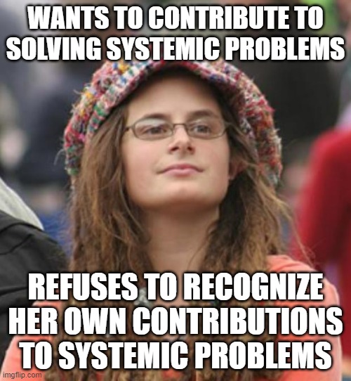 You Can't Contribute To Solving A Problem Until You've Recognized Your Own Contributions To The Problem Itself | WANTS TO CONTRIBUTE TO SOLVING SYSTEMIC PROBLEMS; REFUSES TO RECOGNIZE HER OWN CONTRIBUTIONS TO SYSTEMIC PROBLEMS | image tagged in college liberal small,first world problems,problem solving,solutions,99 problems,blame | made w/ Imgflip meme maker