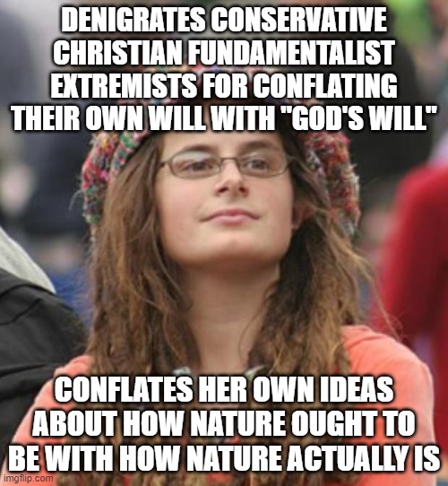 Different Words, Same Underlying God Complex |  DENIGRATES CONSERVATIVE CHRISTIAN FUNDAMENTALIST EXTREMISTS FOR CONFLATING THEIR OWN WILL WITH "GOD'S WILL"; CONFLATES HER OWN IDEAS ABOUT HOW NATURE OUGHT TO BE WITH HOW NATURE ACTUALLY IS | image tagged in college liberal small,regressive left,narcissism,narcissist,god,mother nature | made w/ Imgflip meme maker